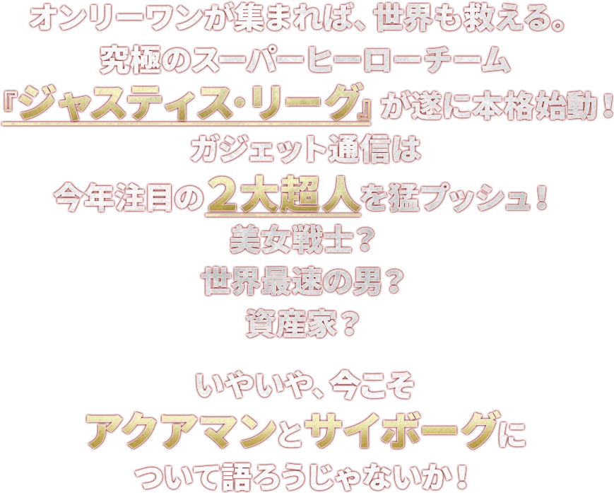 オンリーワンが集まれば、世界も救える。究極のスーパーヒーローチーム『ジャスティス·リーグ』が遂に本格始動!ガジェット通信は今年注目の2大超人を猛プッシュ!美女戦士?世界最速の男?資産家?いやいや、今こそアクアマンとサイボーグについて語ろうじゃないか!